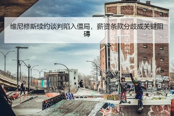 维尼修斯续约谈判陷入僵局，薪资条款分歧成关键阻碍