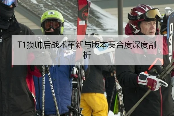 T1换帅后战术革新与版本契合度深度剖析