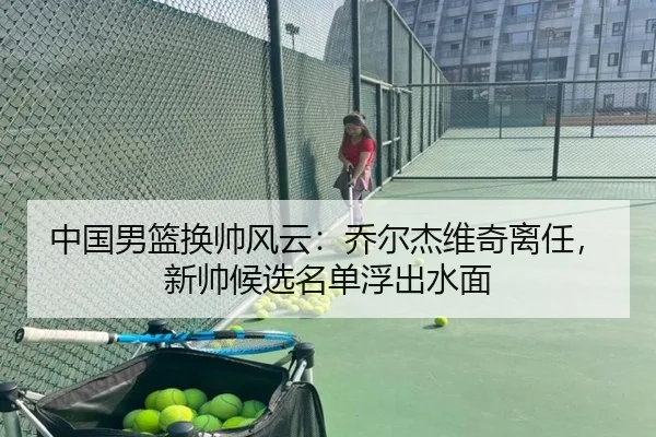 中国男篮换帅风云：乔尔杰维奇离任，新帅候选名单浮出水面