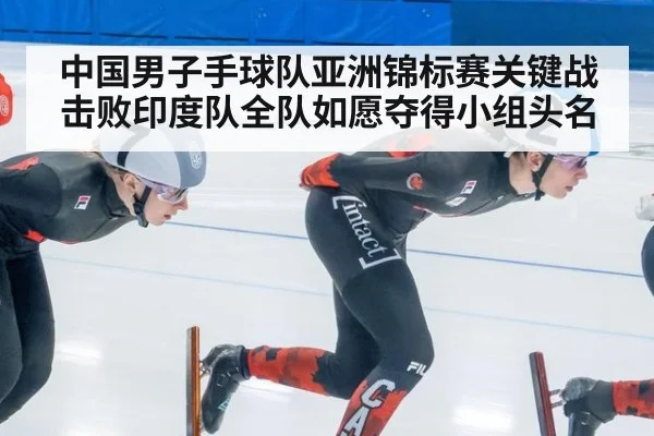 中国男子手球队亚洲锦标赛关键战击败印度队全队如愿夺得小组头名